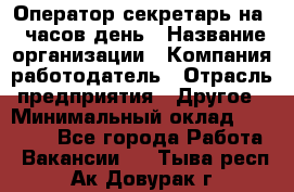 Оператор-секретарь на 5 часов день › Название организации ­ Компания-работодатель › Отрасль предприятия ­ Другое › Минимальный оклад ­ 28 000 - Все города Работа » Вакансии   . Тыва респ.,Ак-Довурак г.